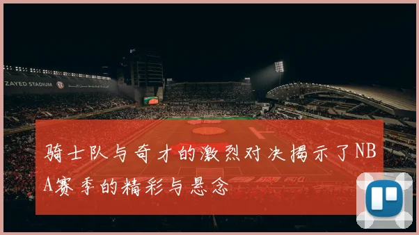 骑士队与奇才的激烈对决揭示了NBA赛季的精彩与悬念