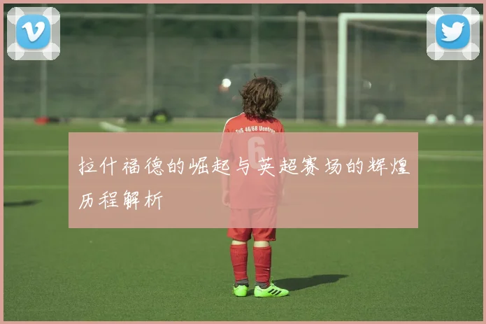 拉什福德的崛起与英超赛场的辉煌历程解析