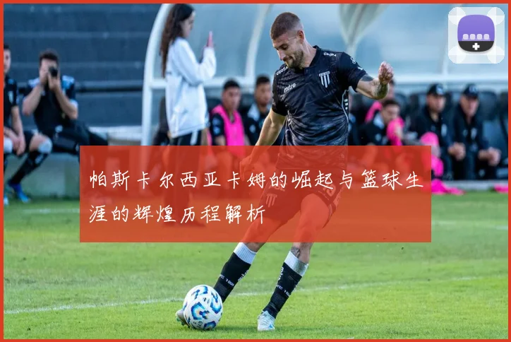 帕斯卡尔西亚卡姆的崛起与篮球生涯的辉煌历程解析